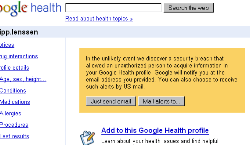 In the unlikely event we discover a security breach that allowed an unauthorized person to acquire information in your Google Health profile, Google will notify you at the email address you provided. You can also choose to receive such alerts by US mail.