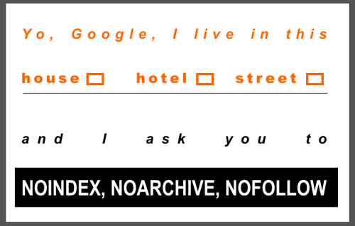 Yo, Google I live in this  house [ ] hotel [ ]  street [ ]  and I ask you to NOINDEX, NOARCHIVE, NOFOLLOW